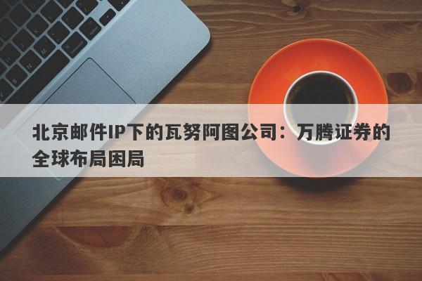 北京邮件IP下的瓦努阿图公司：万腾证券的全球布局困局