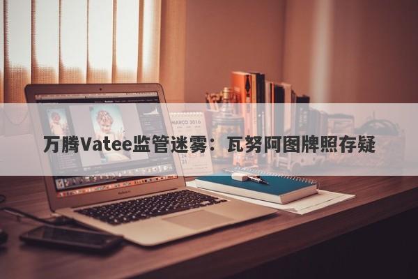 万腾Vatee监管迷雾：瓦努阿图牌照存疑