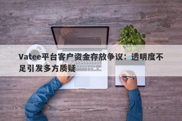 Vatee平台客户资金存放争议：透明度不足引发多方质疑